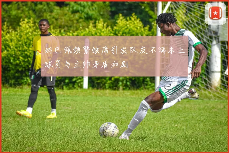 姆巴佩频繁缺席引发队友不满本土球员与主帅矛盾加剧