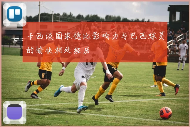卡西谈国家德比影响力与巴西球员的愉快相处经历