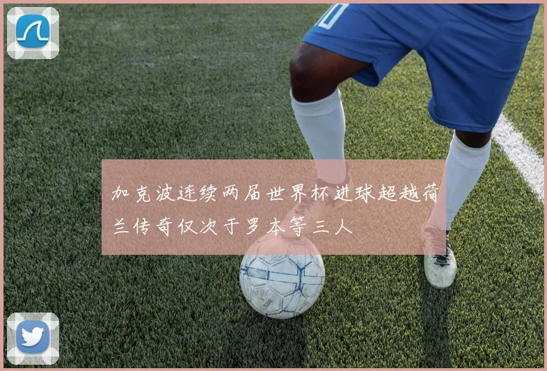 加克波连续两届世界杯进球超越荷兰传奇仅次于罗本等三人