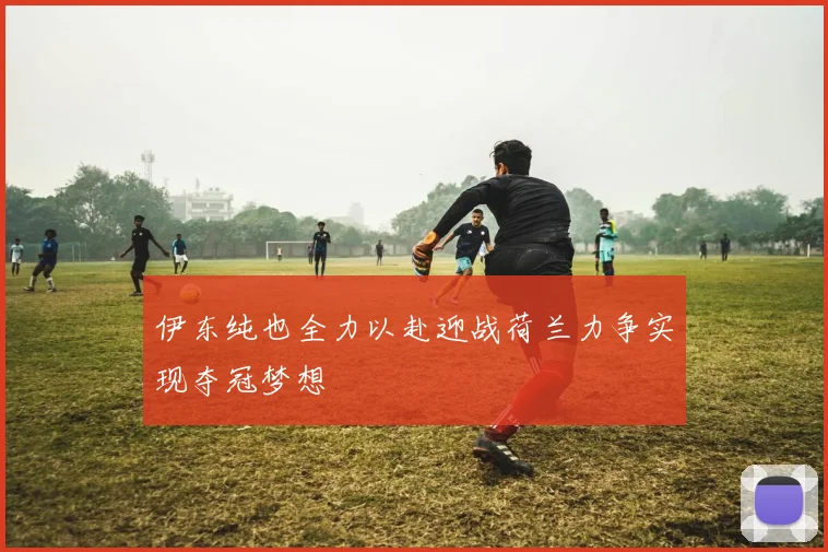 伊东纯也全力以赴迎战荷兰力争实现夺冠梦想