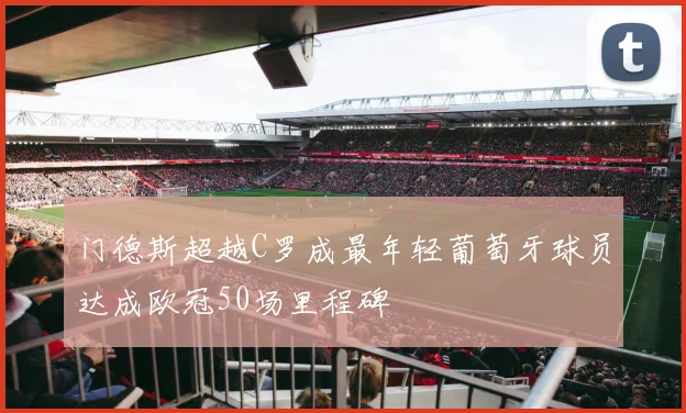 门德斯超越C罗成最年轻葡萄牙球员达成欧冠50场里程碑