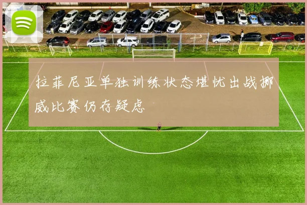 拉菲尼亚单独训练状态堪忧出战挪威比赛仍存疑虑