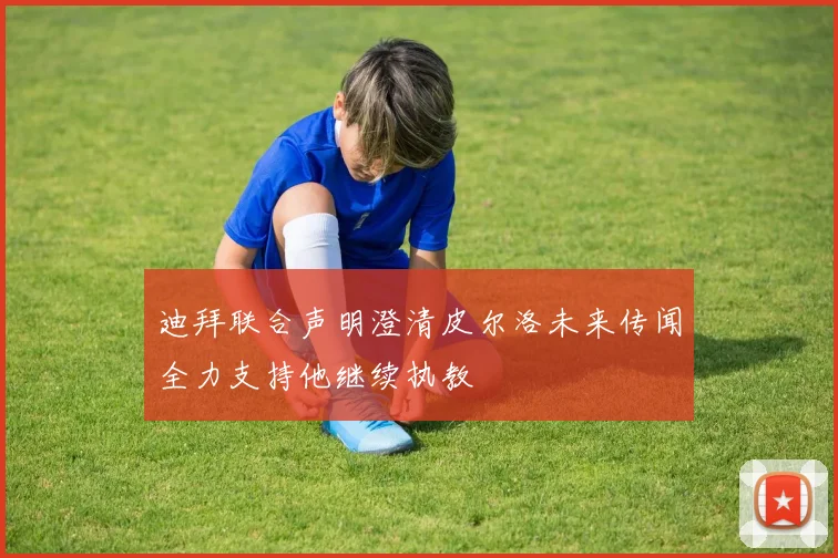 迪拜联合声明澄清皮尔洛未来传闻全力支持他继续执教