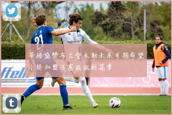 蒂格盛赞布兰登米勒未来可期希望小桥加盟活塞成就新篇章