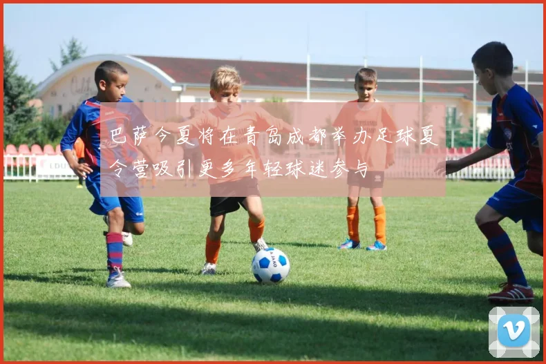 巴萨今夏将在青岛成都举办足球夏令营吸引更多年轻球迷参与