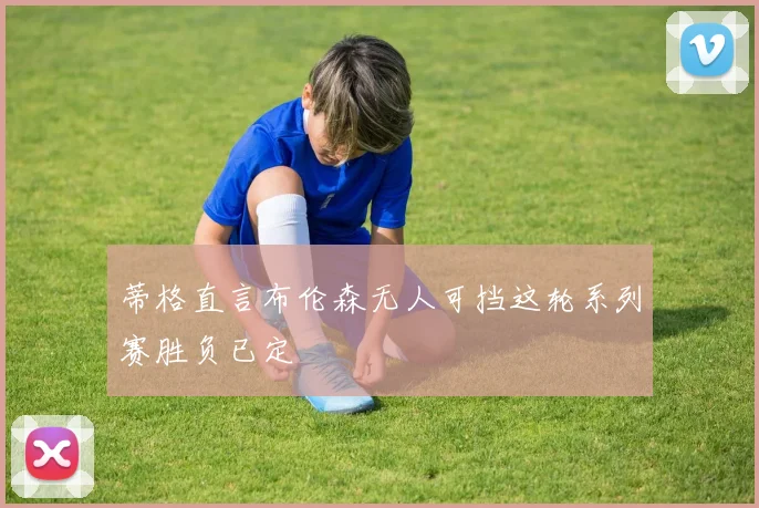 蒂格直言布伦森无人可挡这轮系列赛胜负已定