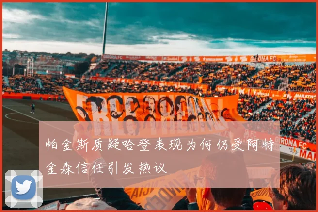 帕金斯质疑哈登表现为何仍受阿特金森信任引发热议