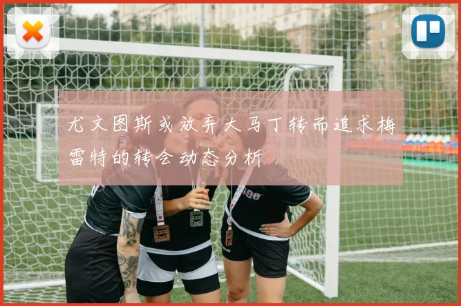 尤文图斯或放弃大马丁转而追求梅雷特的转会动态分析