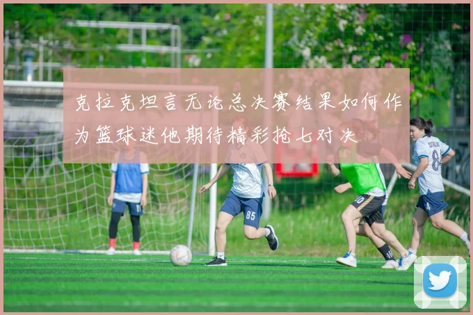 克拉克坦言无论总决赛结果如何作为篮球迷他期待精彩抢七对决