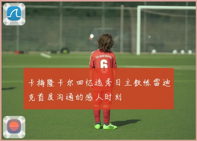 卡梅隆卡尔回忆选秀日主教练雷迪克首度沟通的感人时刻