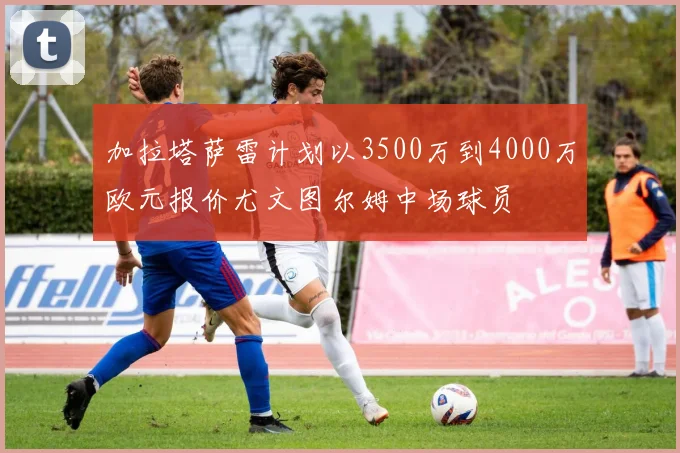 加拉塔萨雷计划以3500万到4000万欧元报价尤文图尔姆中场球员