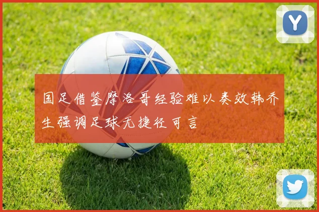国足借鉴摩洛哥经验难以奏效韩乔生强调足球无捷径可言
