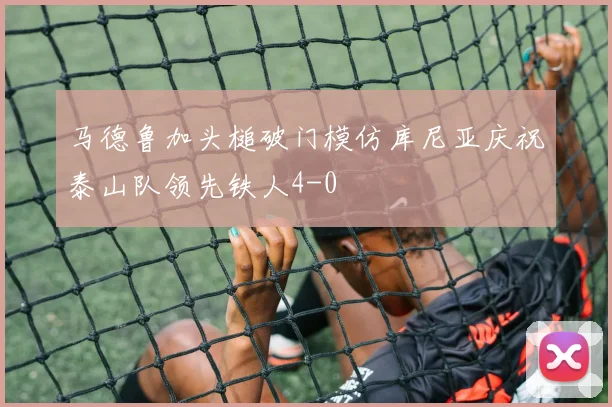 马德鲁加头槌破门模仿库尼亚庆祝泰山队领先铁人4-0