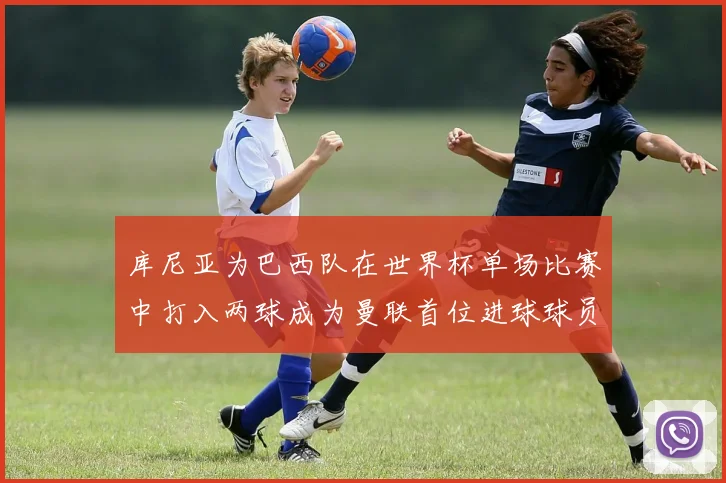 库尼亚为巴西队在世界杯单场比赛中打入两球成为曼联首位进球球员